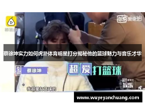 蔡徐坤实力如何虎扑体育明星打分揭秘他的篮球魅力与音乐才华